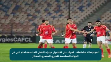 المواجهات مشتعلة.. تعرف على تفاصيل مباراة الأهلي الحاسمة أمام إنبي في الجولة السادسة للدوري المصري الممتاز